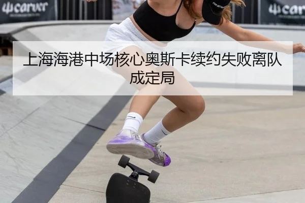 上海海港中场核心奥斯卡续约失败离队成定局