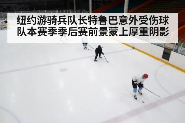 纽约游骑兵队长特鲁巴意外受伤球队本赛季季后赛前景蒙上厚重阴影