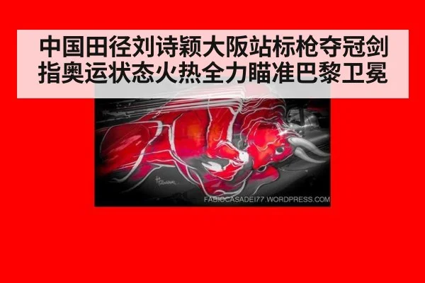 中国田径刘诗颖大阪站标枪夺冠剑指奥运状态火热全力瞄准巴黎卫冕