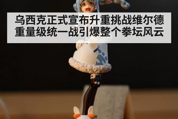 乌西克正式宣布升重挑战维尔德重量级统一战引爆整个拳坛风云