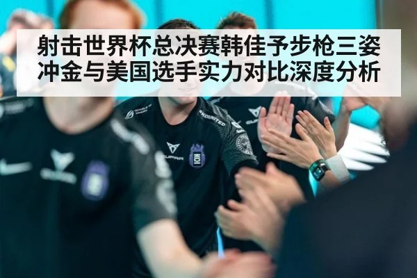 射击世界杯总决赛韩佳予步枪三姿冲金与美国选手实力对比深度分析